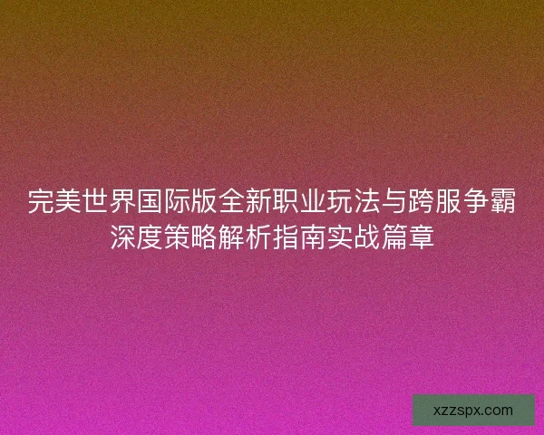 完美世界国际版全新职业玩法与跨服争霸深度策略解析指南实战篇章